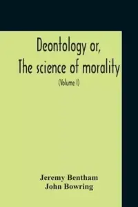 Deontology Or, The Science Of Morality : In Which The Harmony And Co-Incidence Of Duty And Self-Interest, Virtue And Felicity, Prudence And Benevolenc