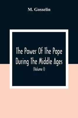 The Power Of The Pope During The Middle Ages: Or, An Historical Inquiry Into The Origin Of The Temporal Power Of The Holy See And The Constitutional L