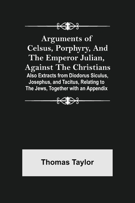 Arguments of Celsus, Porphyry, and the Emperor Julian, Against the Christians ; Also Extracts from Diodorus Siculus, Josephus, and Tacitus, Relating t