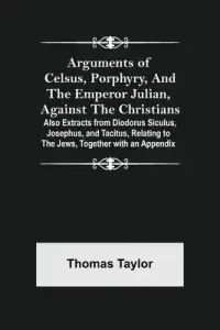 Arguments of Celsus, Porphyry, and the Emperor Julian, Against the Christians ; Also Extracts from Diodorus Siculus, Josephus, and Tacitus, Relating t