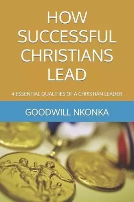 HOW SUCCESSFUL CHRISTIANS LEAD: 4 ESSENTIAL QUALITIES OF A CHRISTIAN LEADER