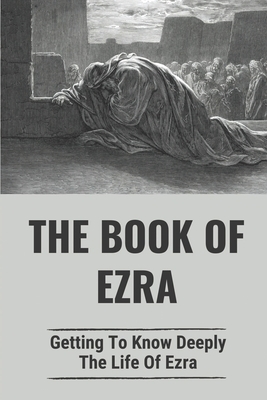 The Book Of Ezra: Getting To Know Deeply The Life Of Ezra: The Story Of Ezra In The Bible