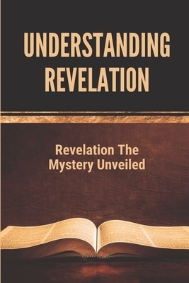 Understanding Revelation: Revelation The Mystery Unveiled: The Book Of Revelation Explained Verse By Verse