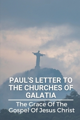 Paul's Letter To The Churches Of Galatia: The Grace Of The Gospel Of Jesus Christ: Christianity Paul'S Letter