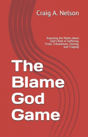 The Blame God Game: Exposing the Myths about God's Role in Suffering, Trials, Tribulations, Testing, and Tragedy