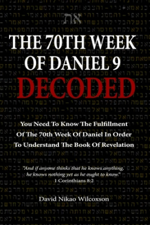 The 70th Week Of Daniel 9 Decoded: To Understand The Book Of Revelation, You Need To Know The Fulfillment Of The 70th Week of Daniel 9