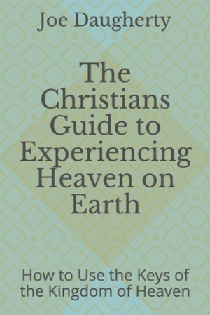 The Christians Guide to Experiencing Heaven on Earth: How to Use the Keys of the Kingdom of Heaven