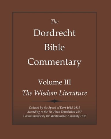 The Dordrecht Bible Commentary: Volume III: The Wisdom Literature: Ordered by the Synod of Dort 1618-1619 According to the Th. Haak Translation 1657 C