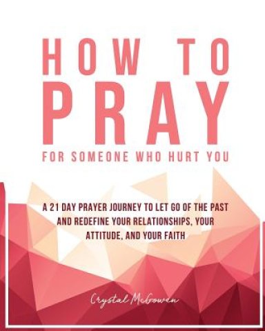 How to Pray For Someone Who Hurt You: 21 Prayers to help you let go of the past and redefine your relationships, your attitude, and your faith