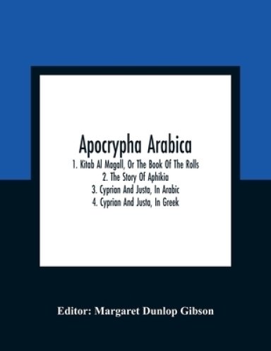 Apocrypha Arabica; 1. Kitab Al Magall, Or The Book Of The Rolls 2. The Story Of Aphikia 3. Cyprian And Justa, In Arabic 4. Cyprian And Justa, In Greek