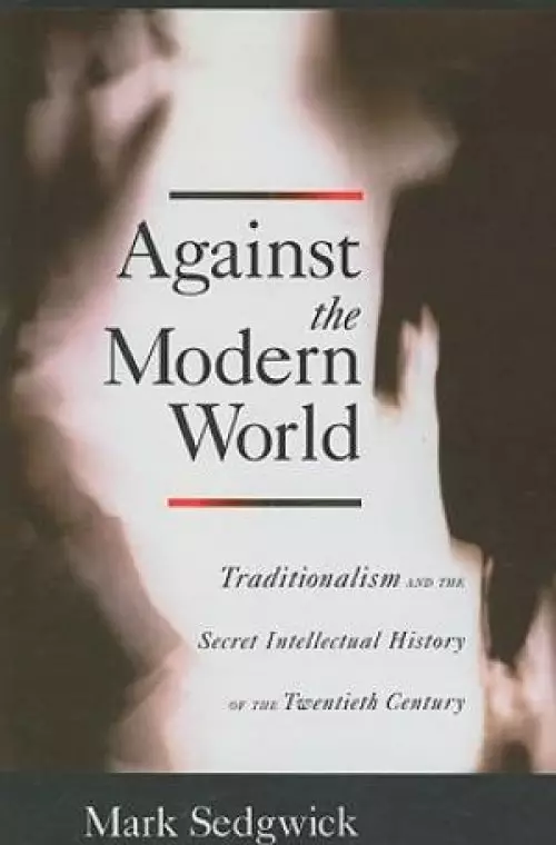 Against the Modern World Traditionalism and the Secret Intellectual History of the Twentieth Century