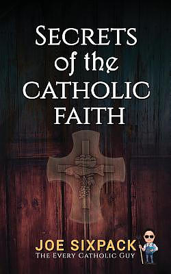 Secrets of the Catholic Faith: Joe Sixpack Teaches You Things about the Catholic Church You Never Imagined!