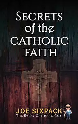 Secrets of the Catholic Faith: Joe Sixpack Teaches You Things about the Catholic Church You Never Imagined!