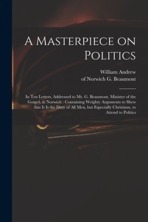 A Masterpiece on Politics : in Ten Letters, Addressed to Mr. G. Beaumont, Minister of the Gospel, at Norwich : Containing Weighty Arguments to Shew Th