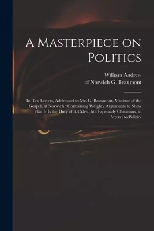 A Masterpiece on Politics : in Ten Letters, Addressed to Mr. G. Beaumont, Minister of the Gospel, at Norwich : Containing Weighty Arguments to Shew Th