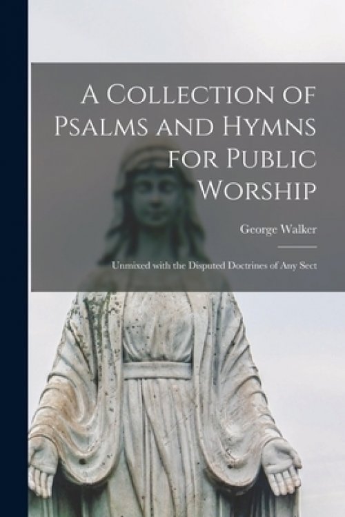 A Collection of Psalms and Hymns for Public Worship : Unmixed With the Disputed Doctrines of Any Sect