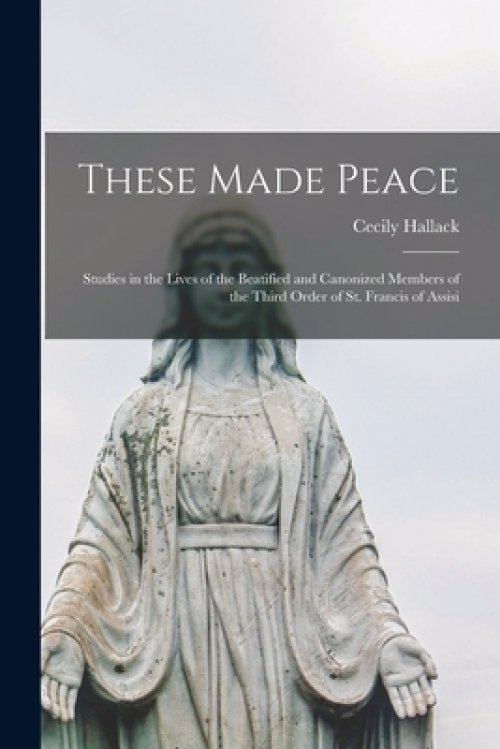 These Made Peace; Studies in the Lives of the Beatified and Canonized Members of the Third Order of St. Francis of Assisi