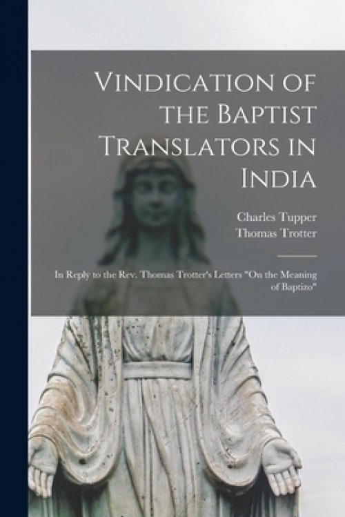 Vindication of the Baptist Translators in India [microform] : in Reply to the Rev. Thomas Trotter's Letters "On the Meaning of Baptizo"