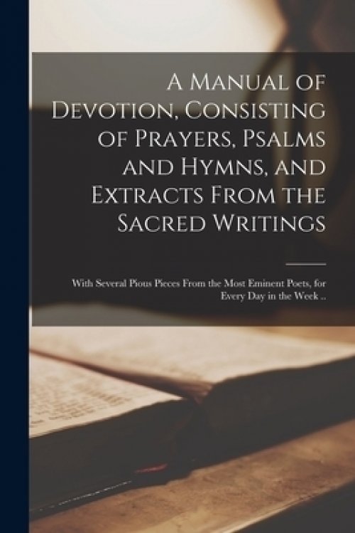 A Manual of Devotion, Consisting of Prayers, Psalms and Hymns, and Extracts From the Sacred Writings : With Several Pious Pieces From the Most Eminent