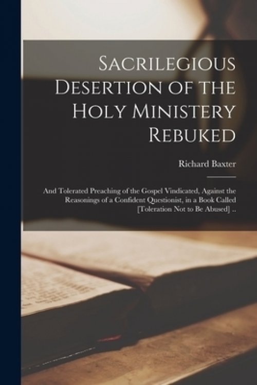 Sacrilegious Desertion of the Holy Ministery Rebuked : and Tolerated Preaching of the Gospel Vindicated, Against the Reasonings of a Confident Questio