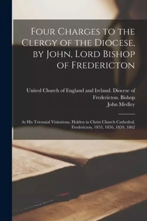 Four Charges to the Clergy of the Diocese, by John, Lord Bishop of Fredericton [microform] : at His Triennial Visitations, Holden in Christ Church Cat