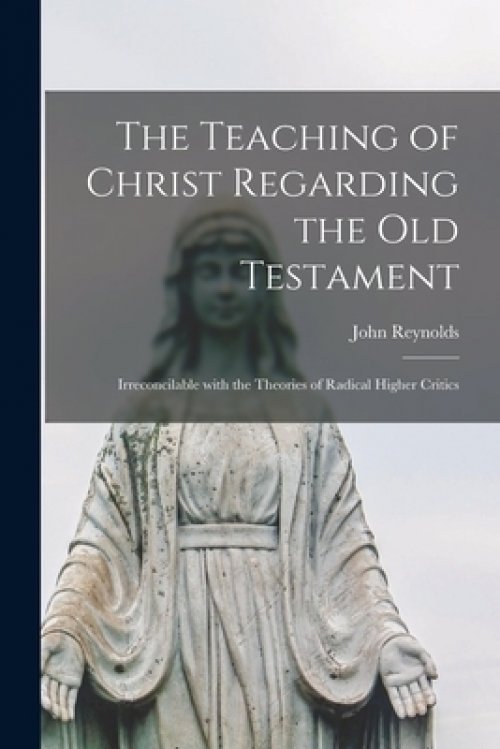 The Teaching of Christ Regarding the Old Testament [microform] : Irreconcilable With the Theories of Radical Higher Critics