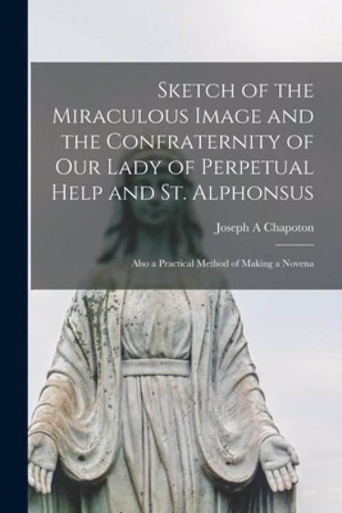 Sketch of the Miraculous Image and the Confraternity of Our Lady of Perpetual Help and St. Alphonsus; Also a Practical Method of Making a Novena