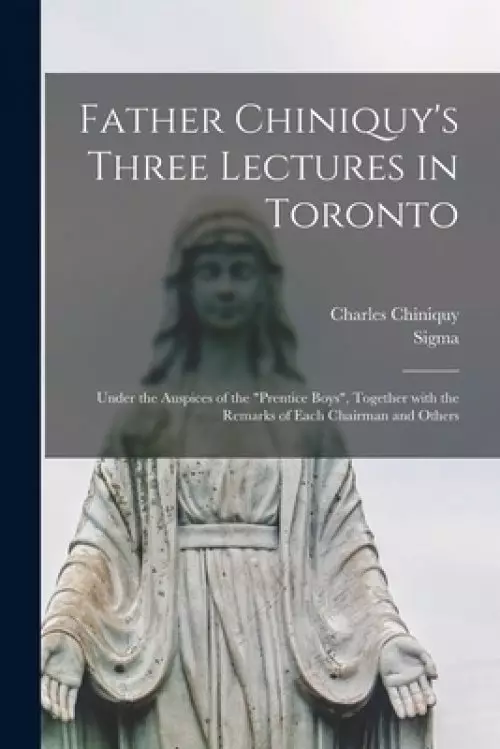 Father Chiniquy's Three Lectures in Toronto [microform] : Under the Auspices of the "Prentice Boys", Together With the Remarks of Each Chairman and Ot