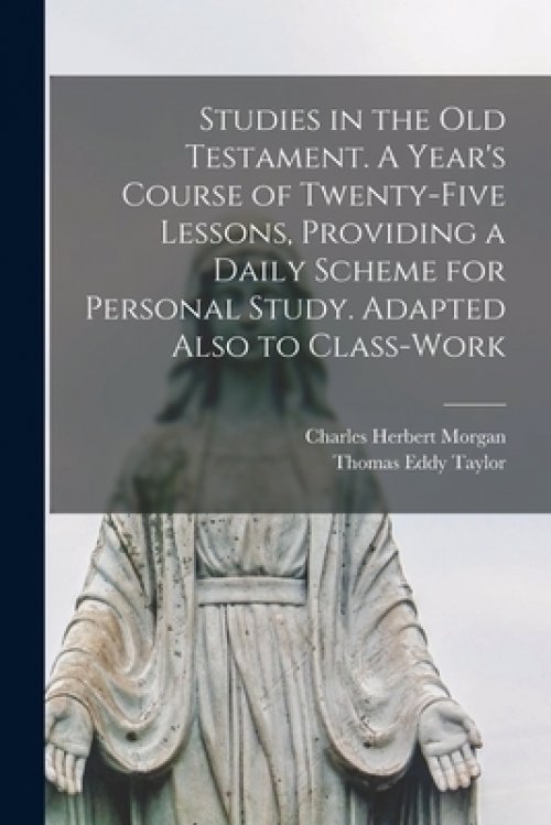 Studies in the Old Testament. [microform] A Year's Course of Twenty-five Lessons, Providing a Daily Scheme for Personal Study. Adapted Also to Class-w