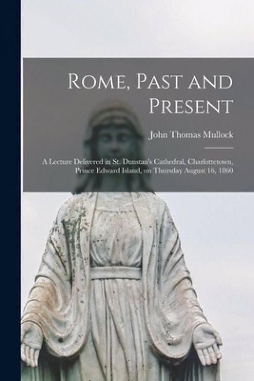 Rome, Past and Present [microform] : a Lecture Delivered in St. Dunstan's Cathedral, Charlottetown, Prince Edward Island, on Thursday August 16, 1860