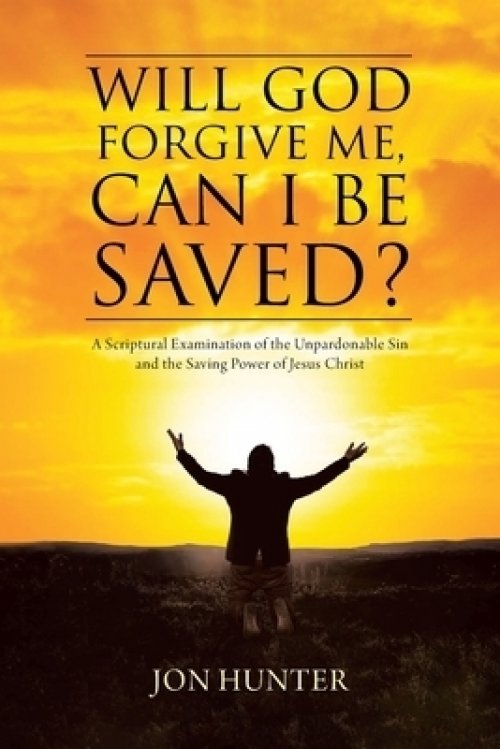 Will God Forgive Me, Can I Be Saved?: A Scriptural Examination of the Unpardonable Sin and the Saving Power of Jesus Christ