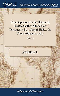 Contemplations on the Historical Passages of the Old and New Testaments. by ... Joseph Hall, ... in Three Volumes. ... of 3; Volume 1