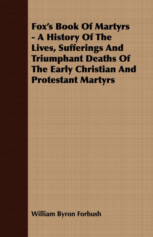 Fox's Book of Martyrs - A History of the Lives, Sufferings and Triumphant Deaths of the Early Christian and Protestant Martyrs