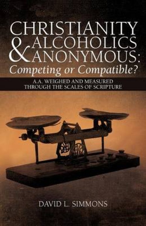 Christianity and Alcoholics Anonymous: Competing or Compatible?: A.A. Weighed and Measured Through the Scales of Scripture