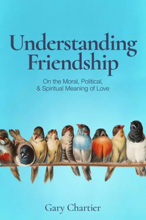 Understanding Friendship: On the Moral, Political, and Spiritual Meaning of Love