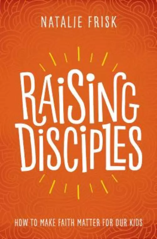 Raising Disciples: How to Make Faith Matter for Our Kids