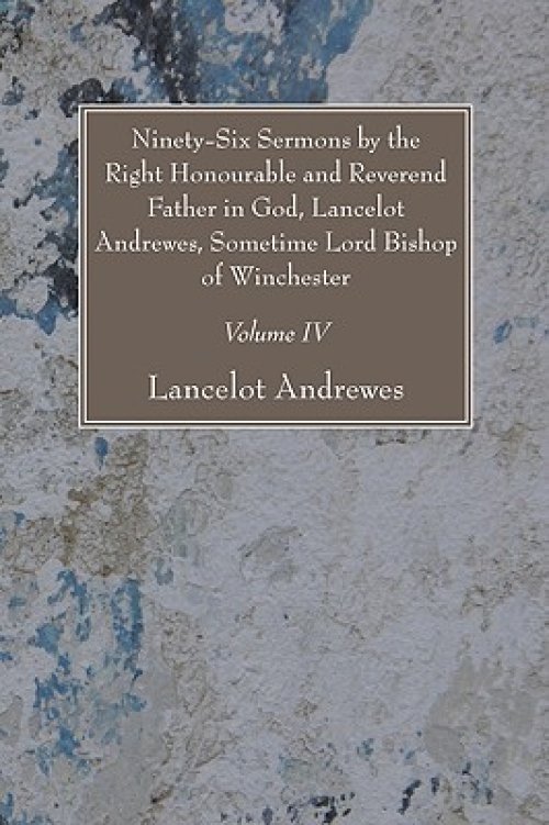 Ninety-Six Sermons by the Right Honourable and Reverend Father in God, Lancelot Andrewes, Sometime Lord Bishop of Winchester, Vol. IV