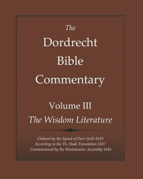 The Dordrecht Bible Commentary: Volume III: The Wisdom Literature: Ordered by the Synod of Dort 1618-1619 According to the Th. Haak Translation 1657 C