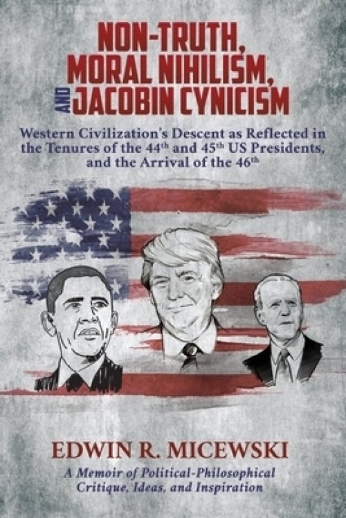 NON-TRUTH, MORAL NIHILISM, and JACOBIN CYNICISM: Western Civilization's Descent as Reflected in the Tenures of the 44th and 45th US Presidents, and t