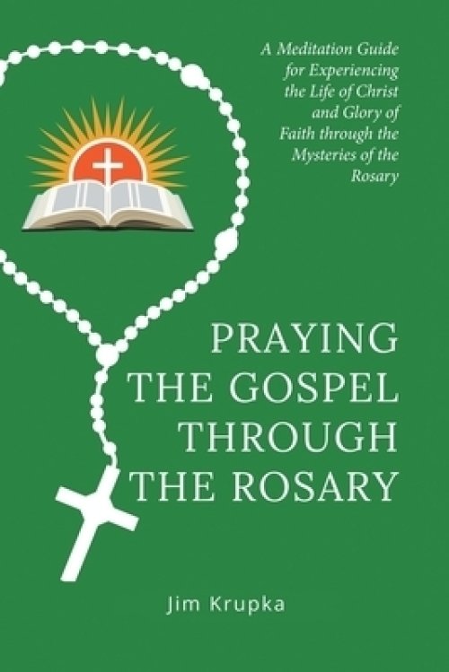 Praying the Gospel Through the Rosary: A Meditation Guide for Experiencing the Life of Christ and Glory of Faith Through the Mysteries of the Rosary