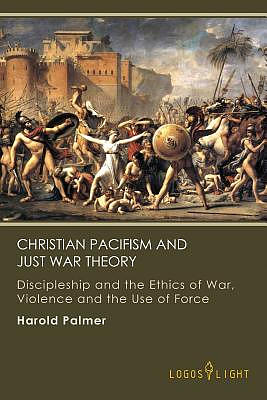 Christian Pacifism and Just War Theory: Discipleship and the Ethics of War, Violence and the Use of Force