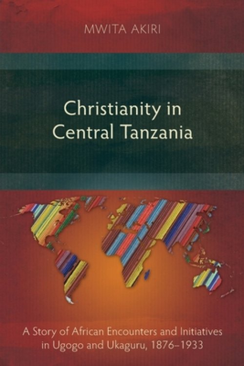 Christianity in Central Tanzania : A Story of African Encounters and Initiatives in Ugogo and Ukaguru, 1876-1933