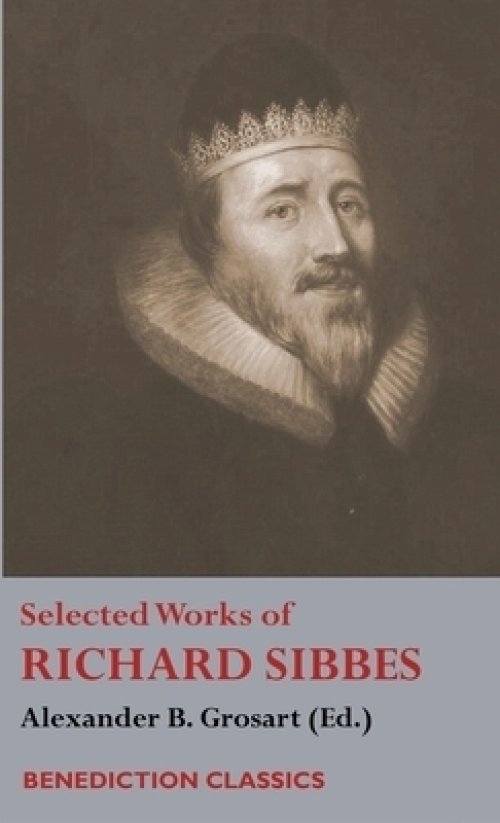 Selected Works of Richard Sibbes: Memoir of Richard Sibbes, Description of Christ, The Bruised Reed and Smoking Flax, The Sword of the Wicked, The Sou