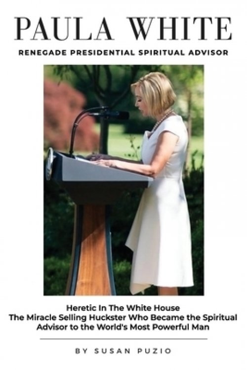 Paula White Renegade Presidential Spiritual Advisor: Heretic in the White House the Miracle Selling Huckster Who Became the Spiritual Advisor to the W