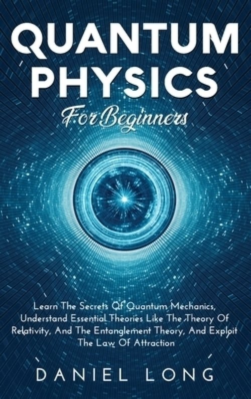 Quantum Physics :  Learn The Secrets Of Quantum Mechanics, Understand Essential Theories Like The Theory Of Relativity, And The Entanglement Theory, A