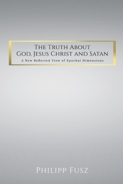 The Truth About God,  Jesus Christ and Satan: A New Reflected View of Epochal  Dimensions