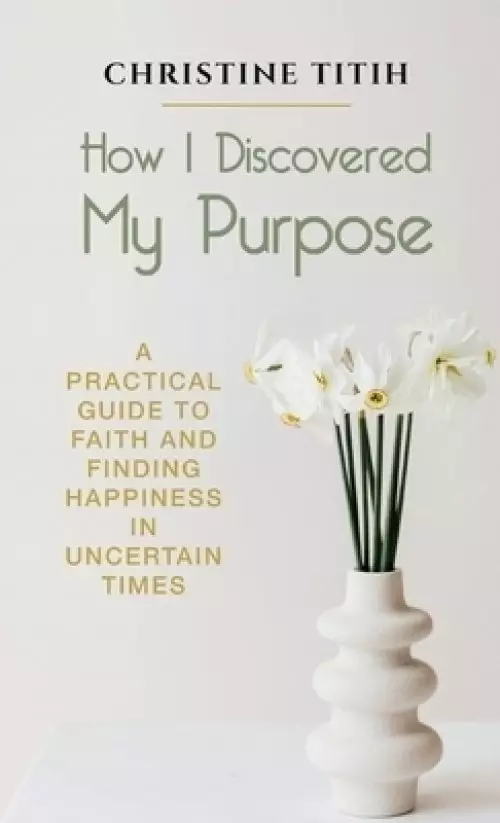 How I Discovered My Purpose: A Practical Guide to Faith and Finding Happiness in Uncertain Times