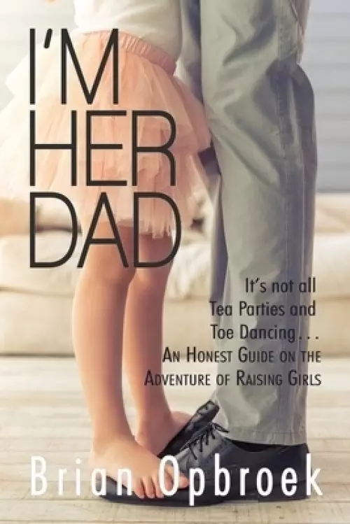 I'm Her Dad: It's Not All Tea Parties and Toe Dancing ... An Honest Guide on the Adventure of Raising Girls