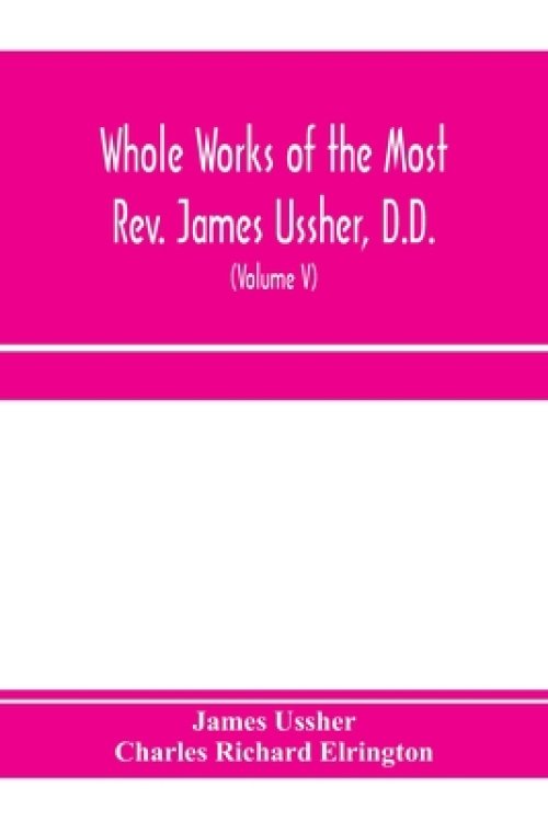 Whole works of the Most Rev. James Ussher, D.D., Lord Archbishop of Armagh, and Primate of all Ireland. now for the first time collected, with a life