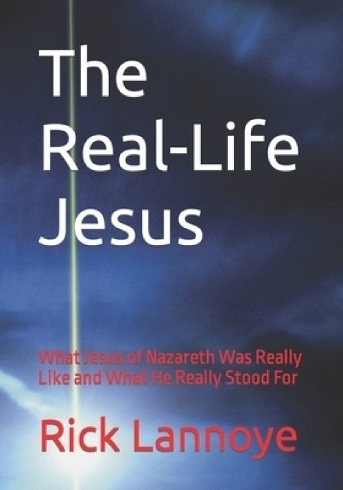 The Real-Life Jesus: What Jesus of Nazareth Was Really Like and What He Really Stood For